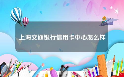 上海交通银行信用卡中心怎么样(上海交通银行信用卡中心怎么样知乎)