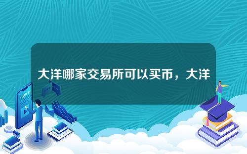 大洋哪家交易所可以买币，大洋币网上交易所库存。