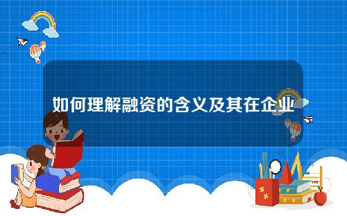 如何理解融资的含义及其在企业发展中的作用？融资方式的选择对企业有何重要性？