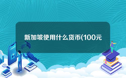 新加坡使用什么货币(100元等于新加坡多少钱)