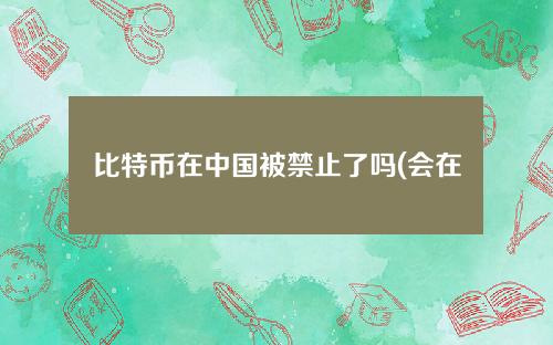 比特币在中国被禁止了吗(会在中国被禁止吗)？