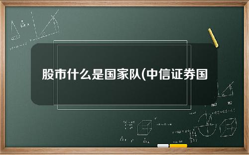 股市什么是国家队(中信证券国家队)