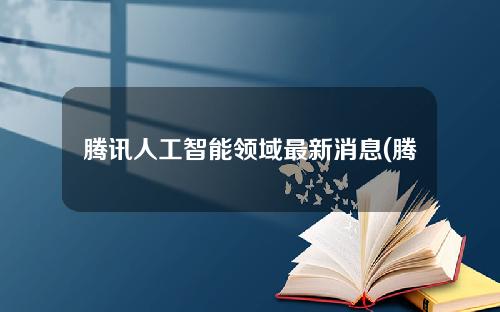 腾讯人工智能领域最新消息(腾讯人工智能领域最新消息是什么)