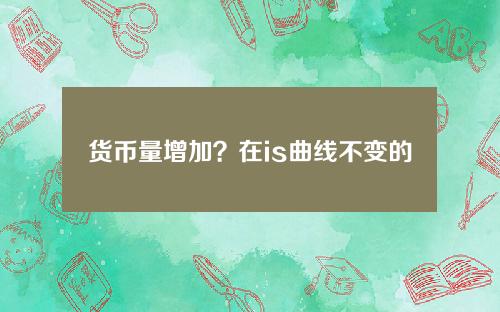 货币量增加？在is曲线不变的情况下货币量增加